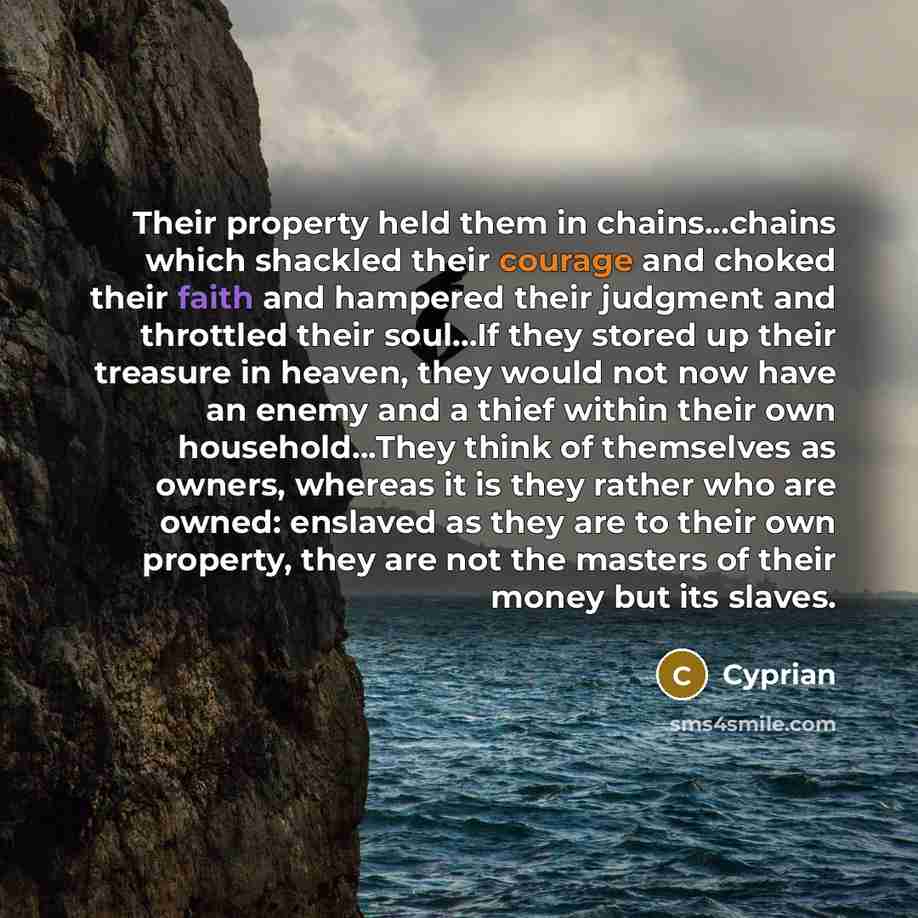 “Their property held them in chains...chains which shackled their courage and choked their faith and hampered their judgment and throttled their soul...If they stored up their treasure in heaven, they would not now have an enemy and a thief within their own household...They think of themselves as…” quote by Cyprian