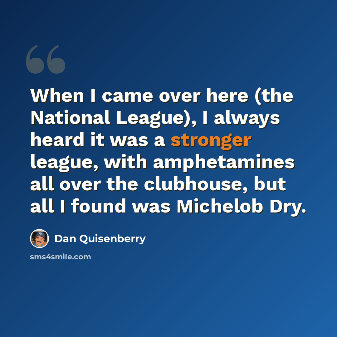 “When I came over here (the National League), I always heard it was a stronger league, with amphetamines all over the clubhouse, but all I found was Michelob Dry.” quote by Dan Quisenberry