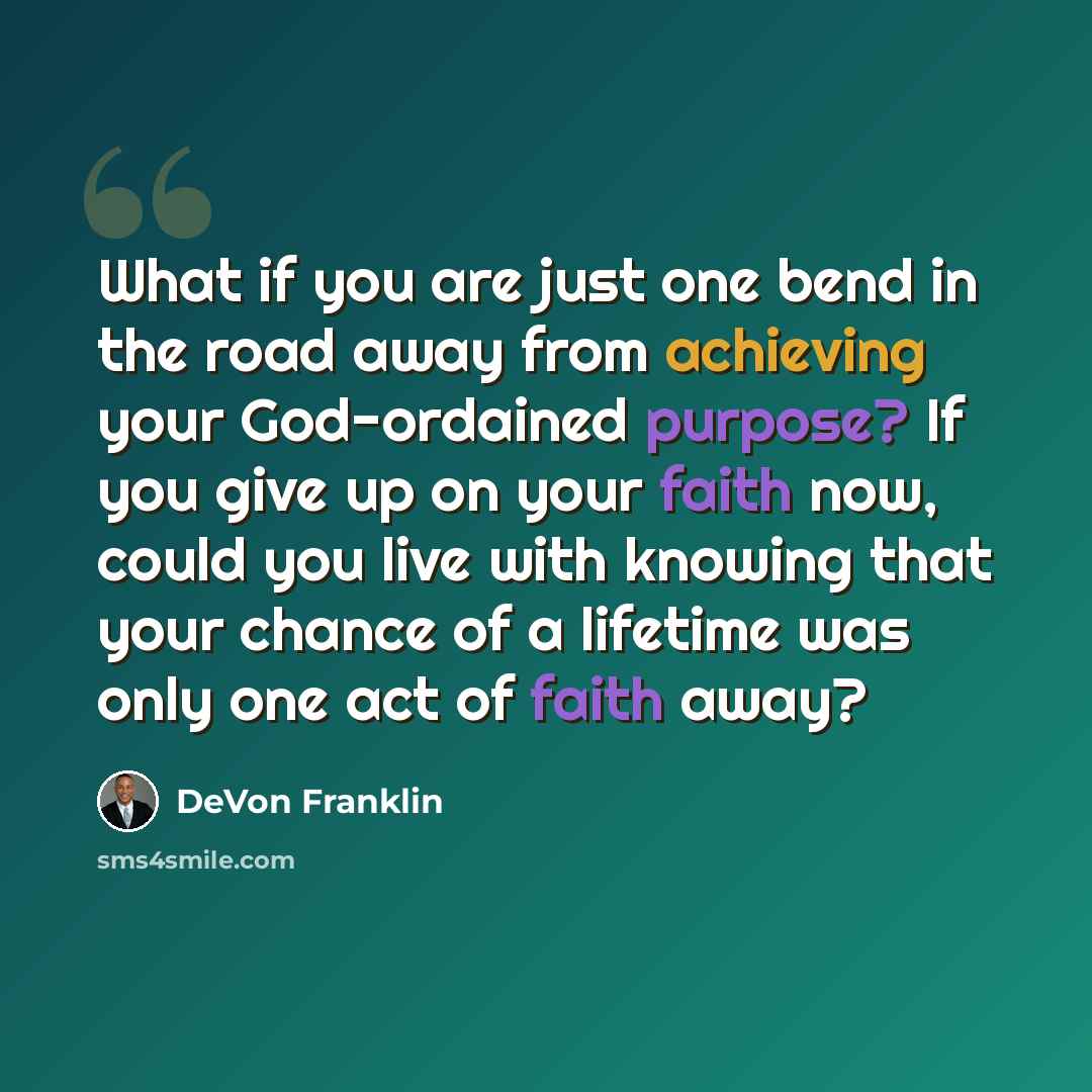 “What if you are just one bend in the road away from achieving your God-ordained purpose? If you give up on your faith now, could you live with knowing that your chance of a lifetime was only one act of faith away?” quote by DeVon Franklin