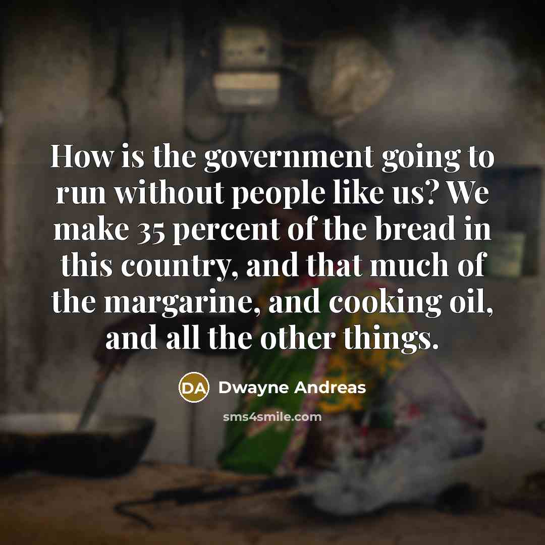 “How is the government going to run without people like us? We make 35 percent of the bread in this country, and that much of the margarine, and cooking oil, and all the other things.” quote by Dwayne Andreas