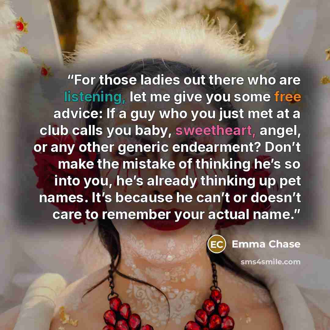 “For those ladies out there who are listening, let me give you some free advice: If a guy who you just met at a club calls you baby, sweetheart, angel, or any other generic endearment? Don’t make the mistake of thinking he’s so into you, he’s already thinking up pet names. It’s because he can’t or…” quote by Emma Chase