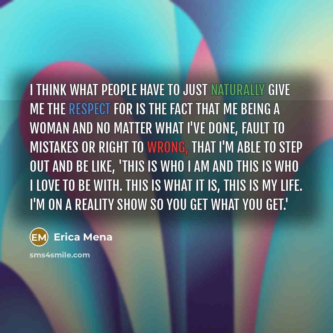 “I think what people have to just naturally give me the respect for is the fact that me being a woman and no matter what I've done, fault to mistakes or right to wrong, that I'm able to step out and be like, 'This is who I am and this is who I love to be with. This is what it is, this is my life…” quote by Erica Mena