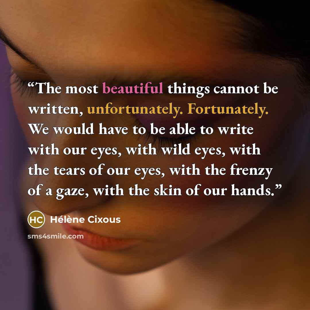 “The most beautiful things cannot be written, unfortunately. Fortunately. We would have to be able to write with our eyes, with wild eyes, with the tears of our eyes, with the frenzy of a gaze, with the skin of our hands.” quote by Hélène Cixous