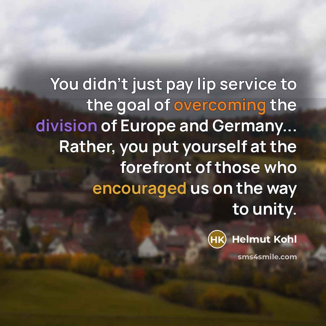 “You didn't just pay lip service to the goal of overcoming the division of Europe and Germany... Rather, you put yourself at the forefront of those who encouraged us on the way to unity.” quote by Helmut Kohl