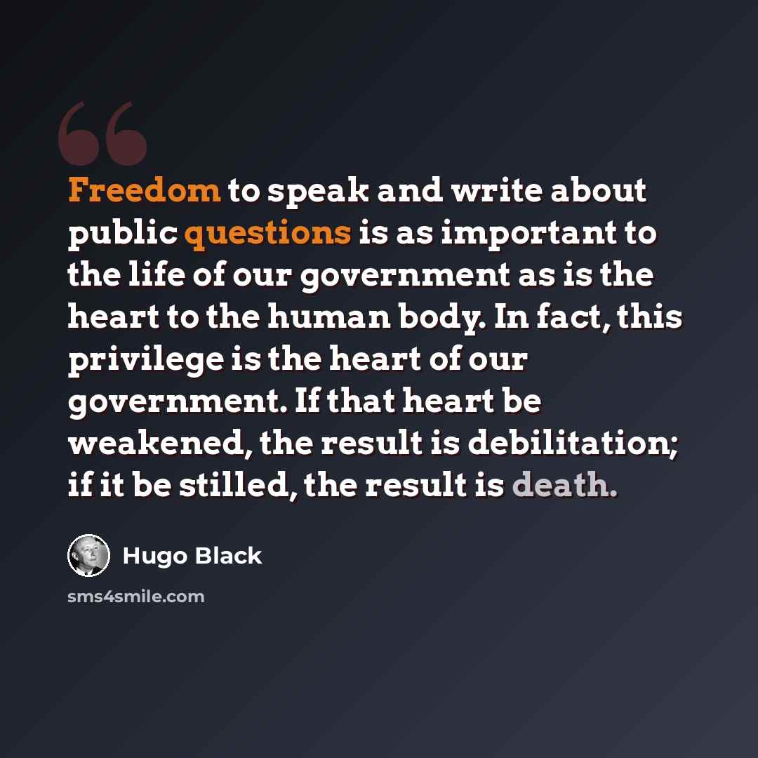 “Freedom to speak and write about public questions is as important to the life of our government as is the heart to the human body. In fact, this privilege is the heart of our government. If that heart be weakened, the result is debilitation; if it be stilled, the result is death.” quote by Hugo Black