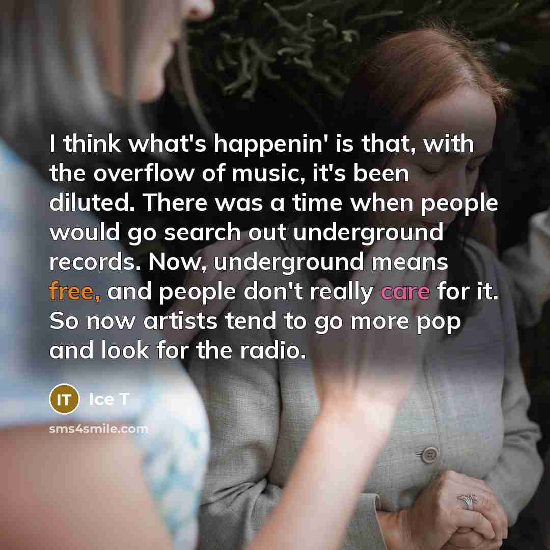 “I think what's happenin' is that, with the overflow of music, it's been diluted. There was a time when people would go search out underground records. Now, underground means free, and people don't really care for it. So now artists tend to go more pop and look for the radio.” quote by Ice T
