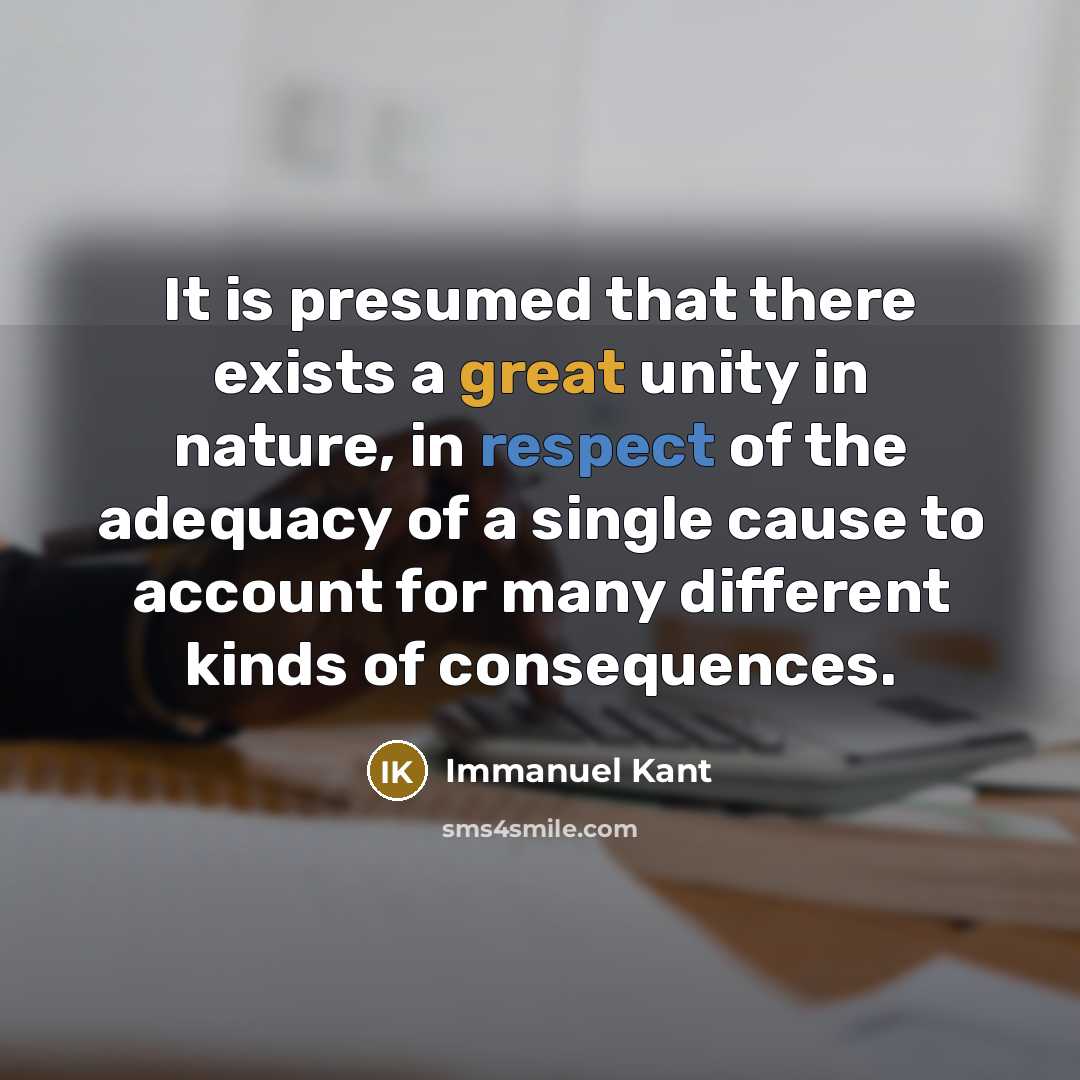 “It is presumed that there exists a great unity in nature, in respect of the adequacy of a single cause to account for many different kinds of consequences.” quote by Immanuel Kant