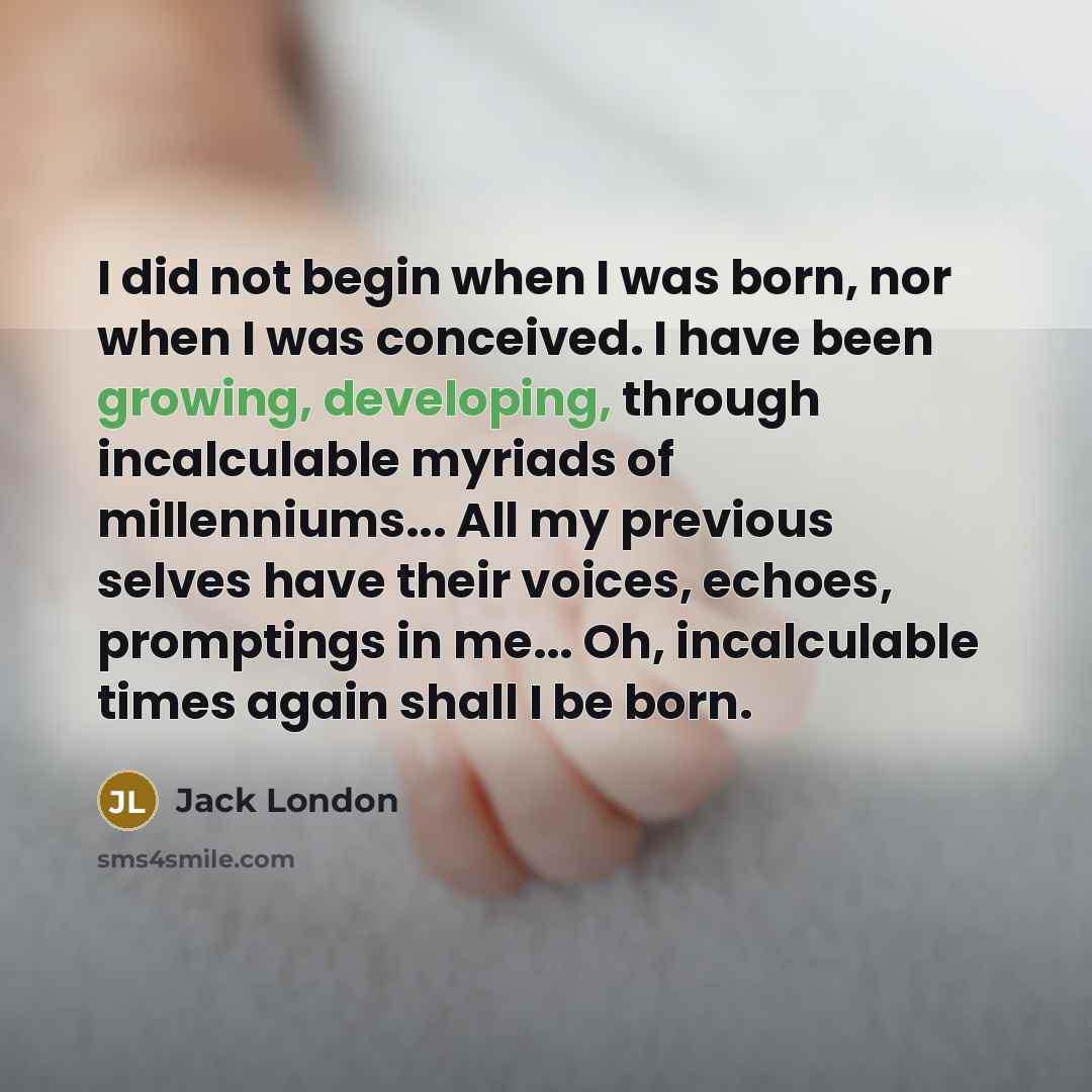 “I did not begin when I was born, nor when I was conceived. I have been growing, developing, through incalculable myriads of millenniums... All my previous selves have their voices, echoes, promptings in me... Oh, incalculable times again shall I be born.” quote by Jack London