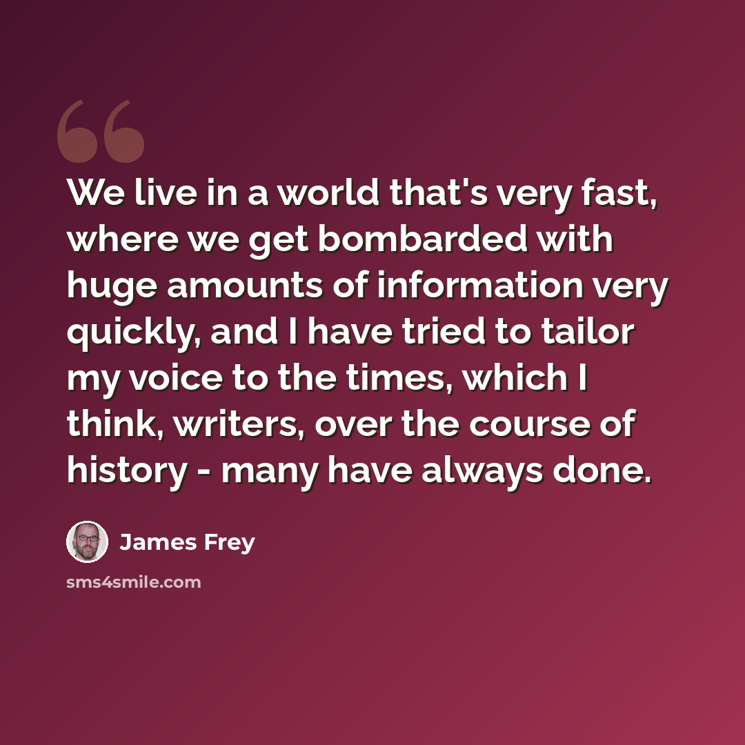 “We live in a world that's very fast, where we get bombarded with huge amounts of information very quickly, and I have tried to tailor my voice to the times, which I think, writers, over the course of history - many have always done.” quote by James Frey