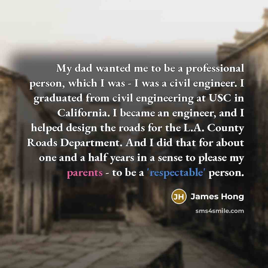 “My dad wanted me to be a professional person, which I was - I was a civil engineer. I graduated from civil engineering at USC in California. I became an engineer, and I helped design the roads for the L.A. County Roads Department. And I did that for about one and a half years in a sense to please…” quote by James Hong