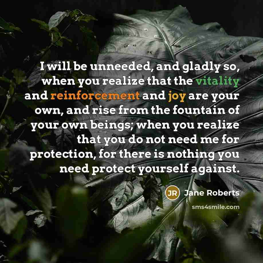 “I will be unneeded, and gladly so, when you realize that the vitality and reinforcement and joy are your own, and rise from the fountain of your own beings; when you realize that you do not need me for protection, for there is nothing you need protect yourself against.” quote by Jane Roberts