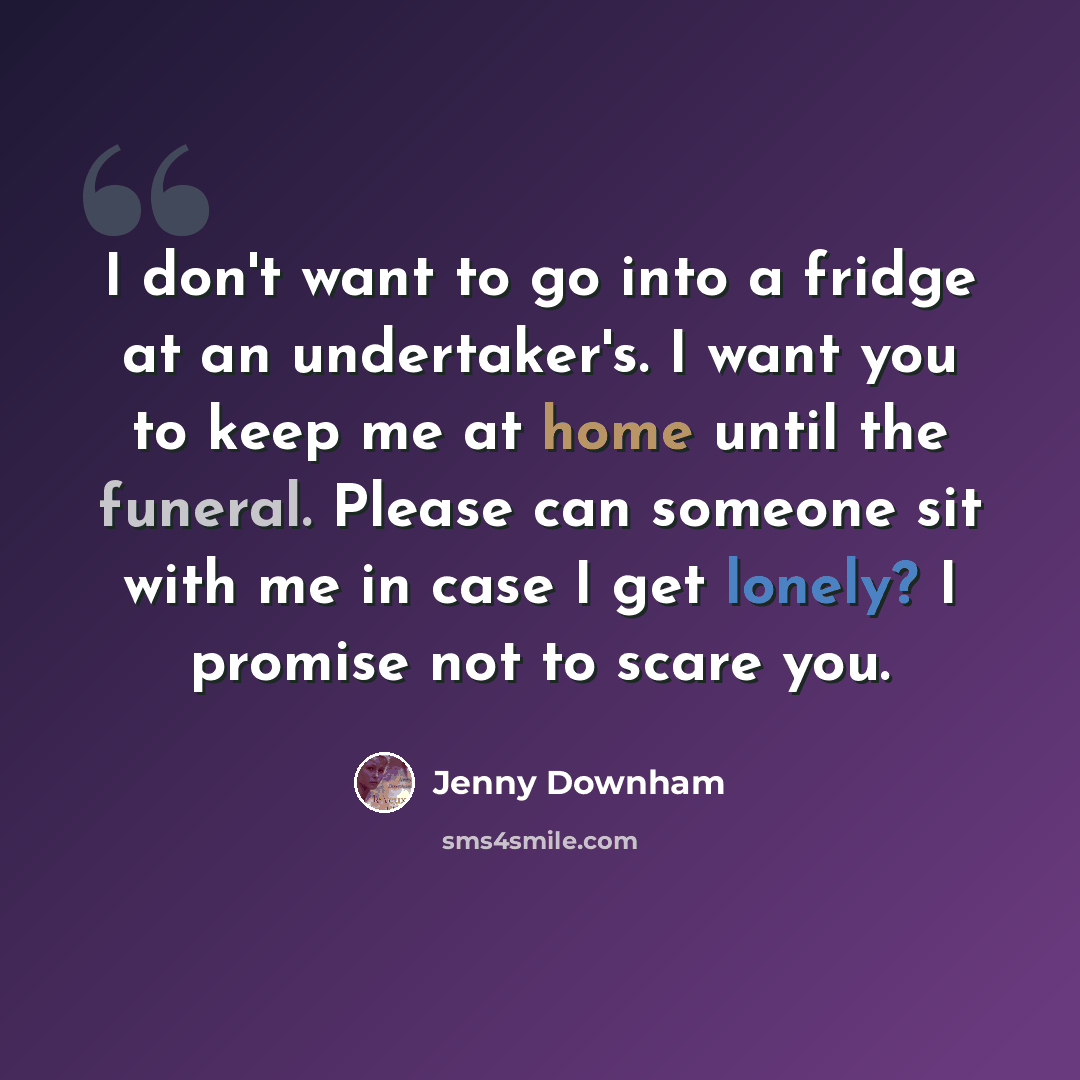 “I don't want to go into a fridge at an undertaker's. I want you to keep me at home until the funeral. Please can someone sit with me in case I get lonely? I promise not to scare you.” quote by Jenny Downham