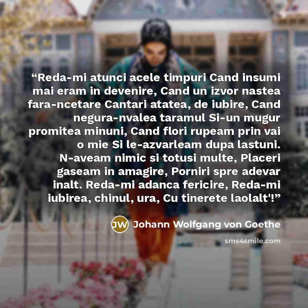 “Reda-mi atunci acele timpuri Cand insumi mai eram in devenire, Cand un izvor nastea fara-ncetare Cantari atatea, de iubire, Cand negura-nvalea taramul Si-un mugur promitea minuni, Cand flori rupeam prin vai o mie Si le-azvarleam dupa lastuni. N-aveam nimic si totusi multe, Placeri gaseam in…” quote by Johann Wolfgang von Goethe