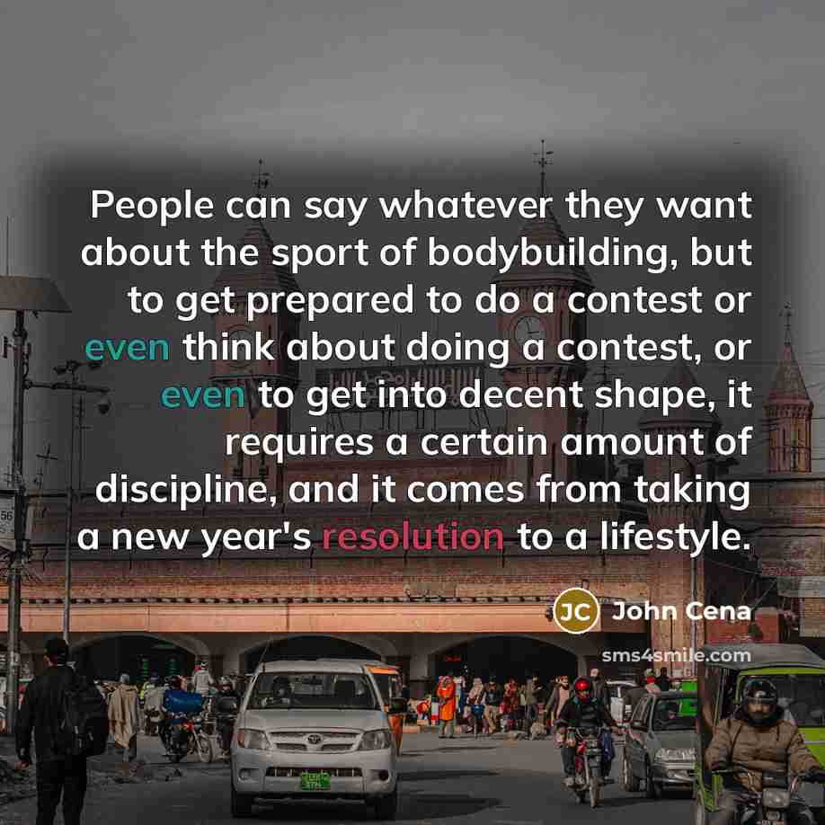 “People can say whatever they want about the sport of bodybuilding, but to get prepared to do a contest or even think about doing a contest, or even to get into decent shape, it requires a certain amount of discipline, and it comes from taking a new year's resolution to a lifestyle.” quote by John Cena