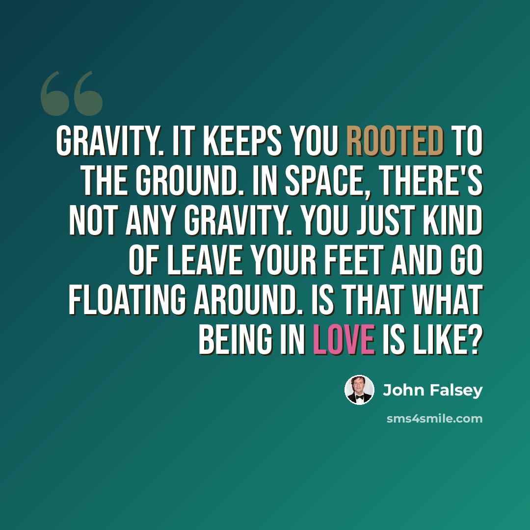 “Gravity. It keeps you rooted to the ground. In space, there's not any gravity. You just kind of leave your feet and go floating around. Is that what being in love is like?” quote by John Falsey