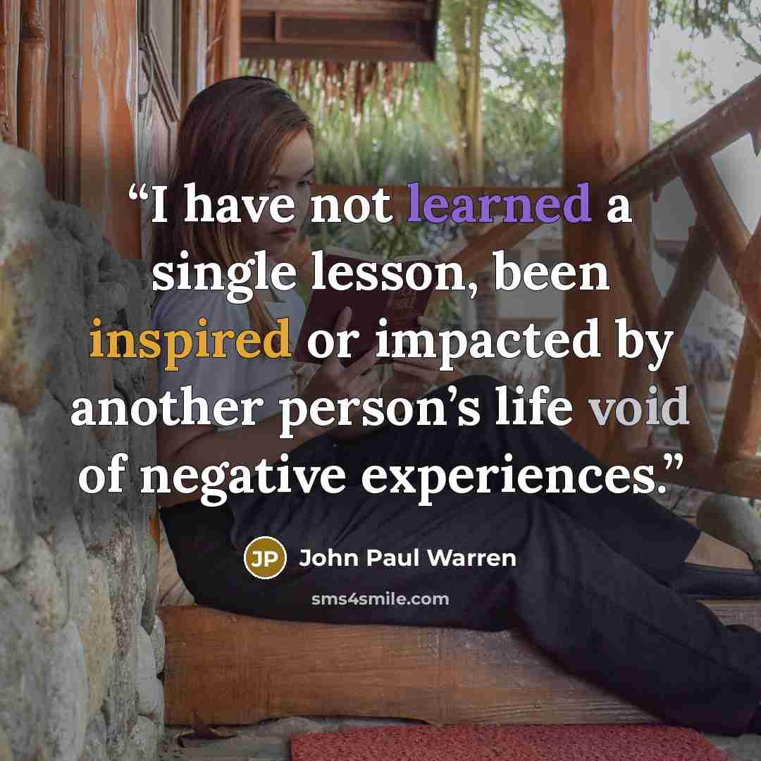 “I have not learned a single lesson, been inspired or impacted by another person’s life void of negative experiences.” quote by John Paul Warren