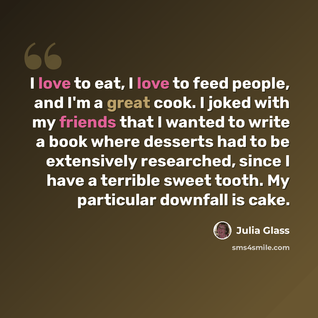 “I love to eat, I love to feed people, and I'm a great cook. I joked with my friends that I wanted to write a book where desserts had to be extensively researched, since I have a terrible sweet tooth. My particular downfall is cake.” quote by Julia Glass
