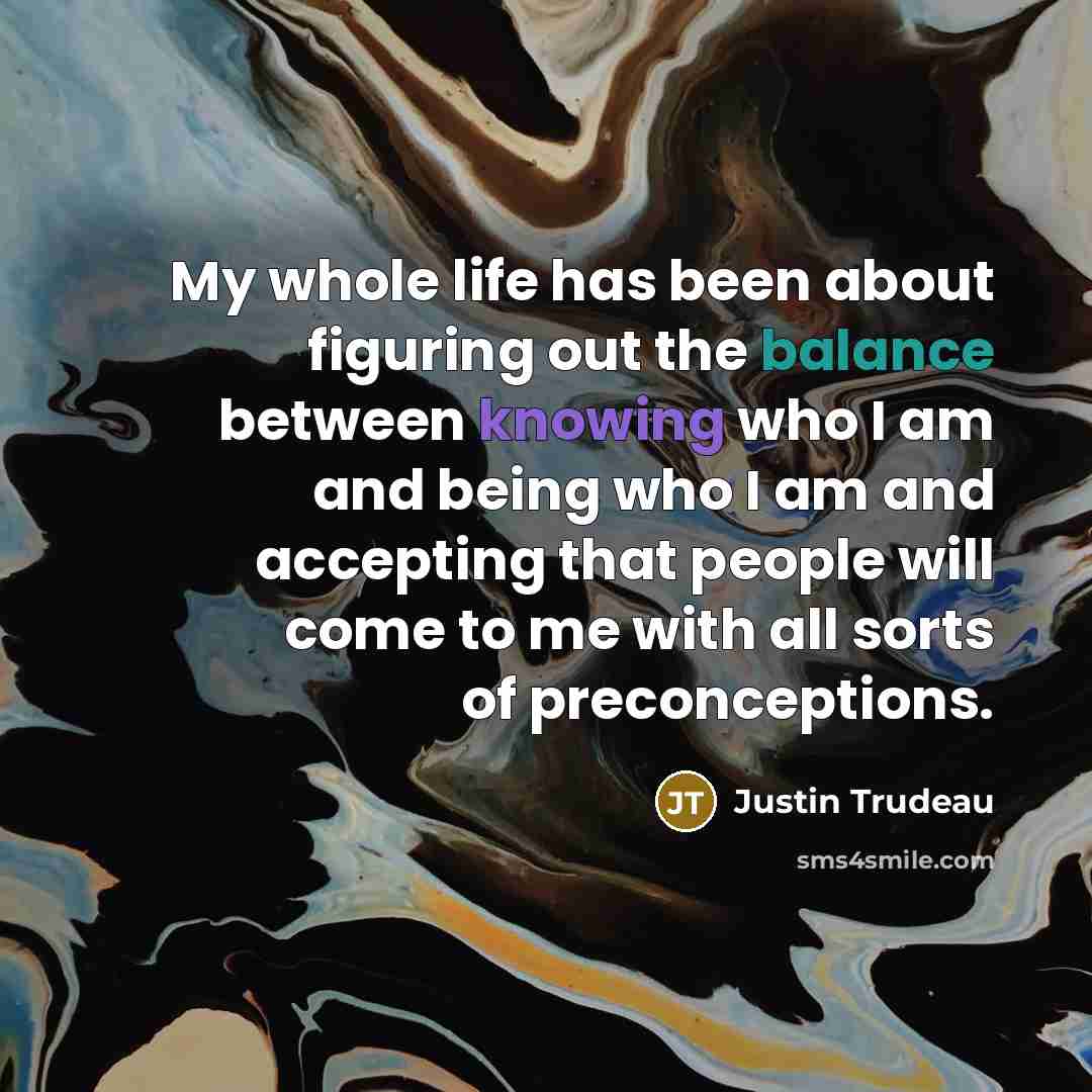 “My whole life has been about figuring out the balance between knowing who I am and being who I am and accepting that people will come to me with all sorts of preconceptions.” quote by Justin Trudeau