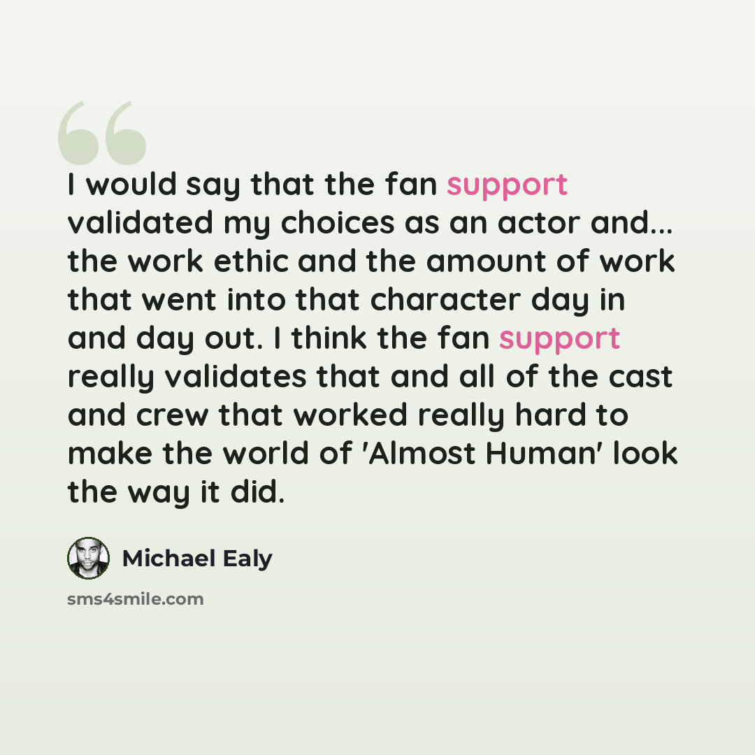 “I would say that the fan support validated my choices as an actor and... the work ethic and the amount of work that went into that character day in and day out. I think the fan support really validates that and all of the cast and crew that worked really hard to make the world of 'Almost Human'…” quote by Michael Ealy