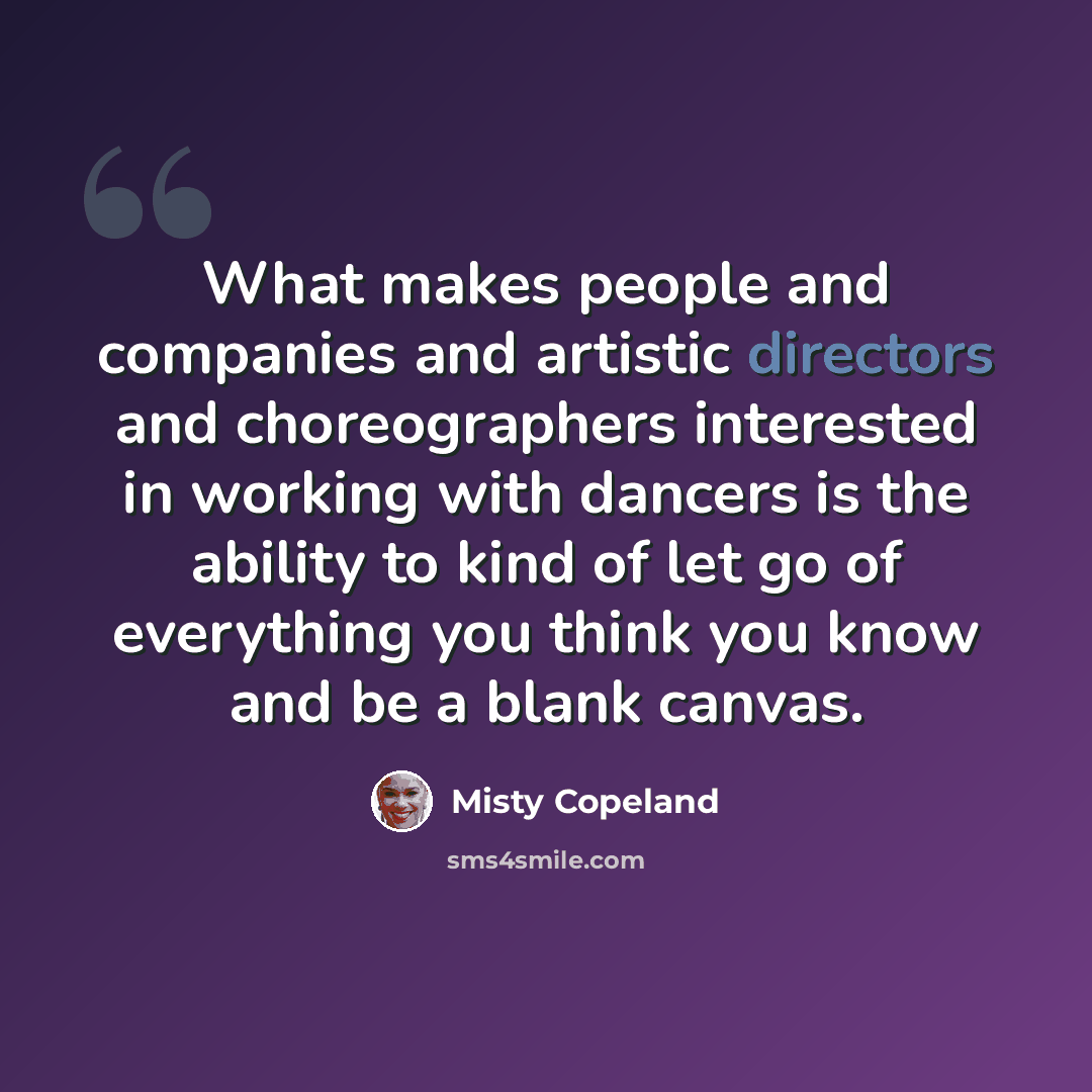 “What makes people and companies and artistic directors and choreographers interested in working with dancers is the ability to kind of let go of everything you think you know and be a blank canvas.” quote by Misty Copeland