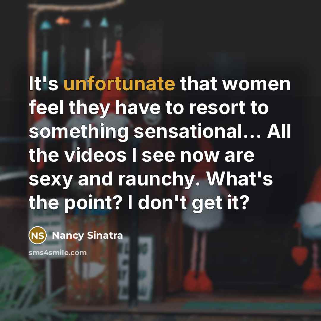 “It's unfortunate that women feel they have to resort to something sensational... All the videos I see now are sexy and raunchy. What's the point? I don't get it?” quote by Nancy Sinatra