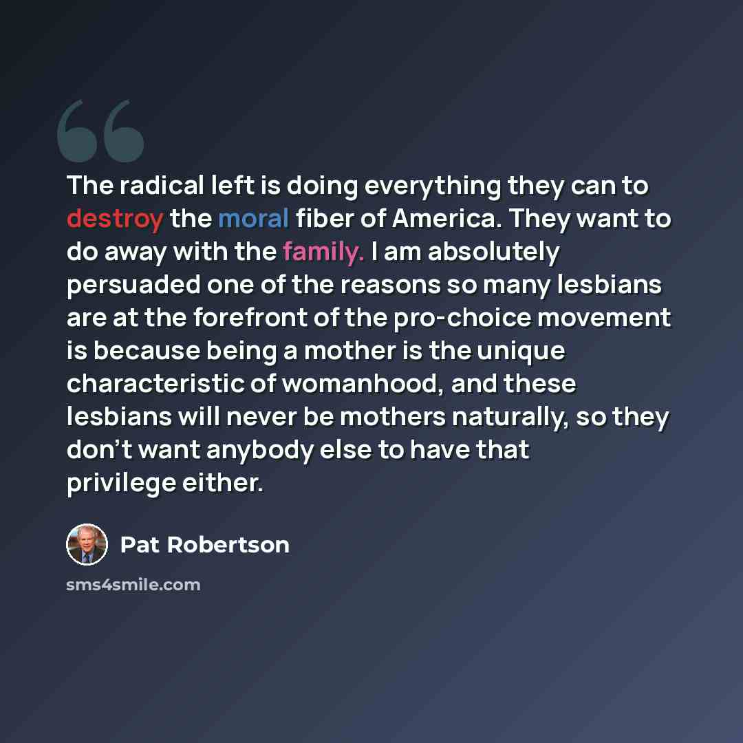 “The radical left is doing everything they can to destroy the moral fiber of America. They want to do away with the family. I am absolutely persuaded one of the reasons so many lesbians are at the forefront of the pro-choice movement is because being a mother is the unique characteristic of…” quote by Pat Robertson