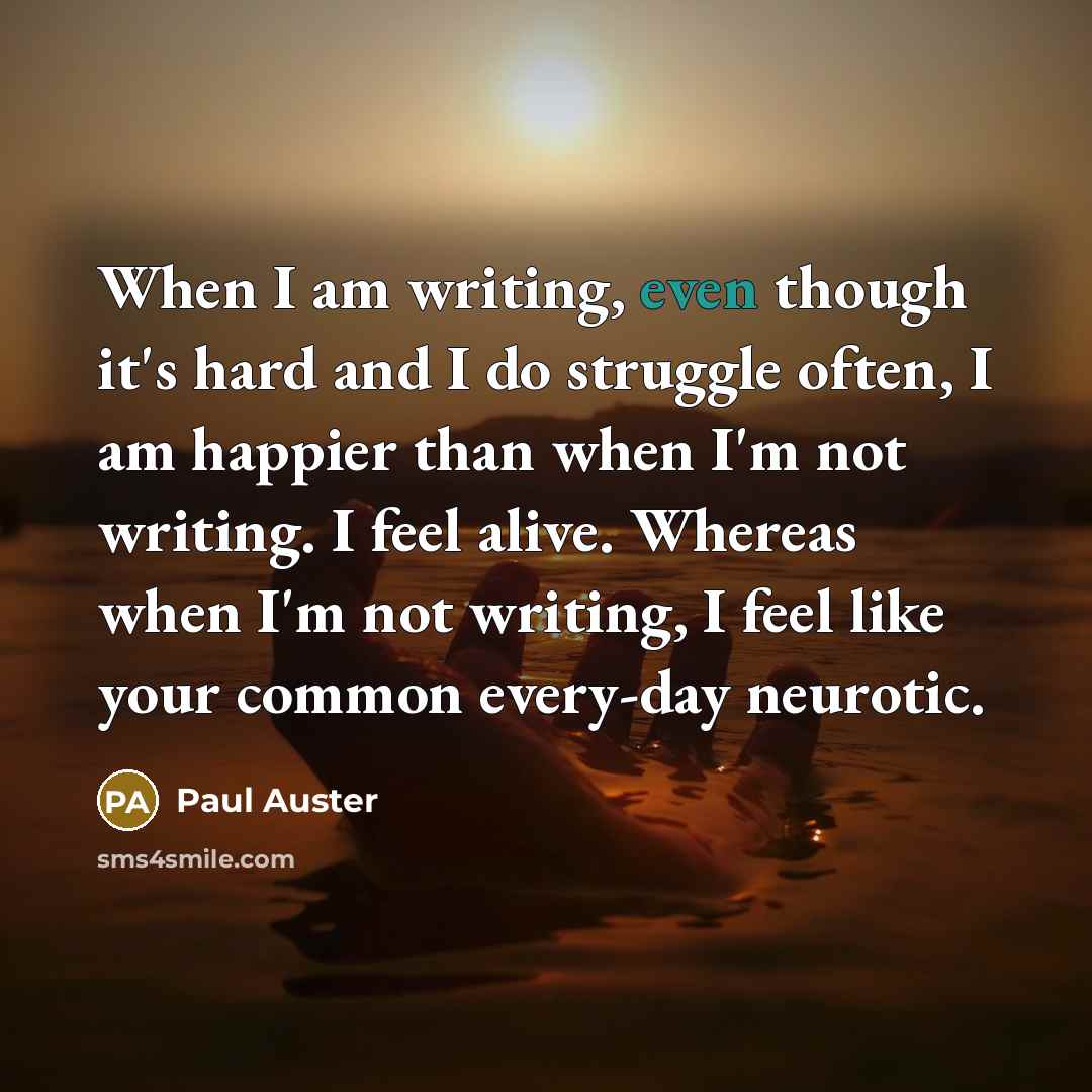 “When I am writing, even though it's hard and I do struggle often, I am happier than when I'm not writing. I feel alive. Whereas when I'm not writing, I feel like your common every-day neurotic.” quote by Paul Auster