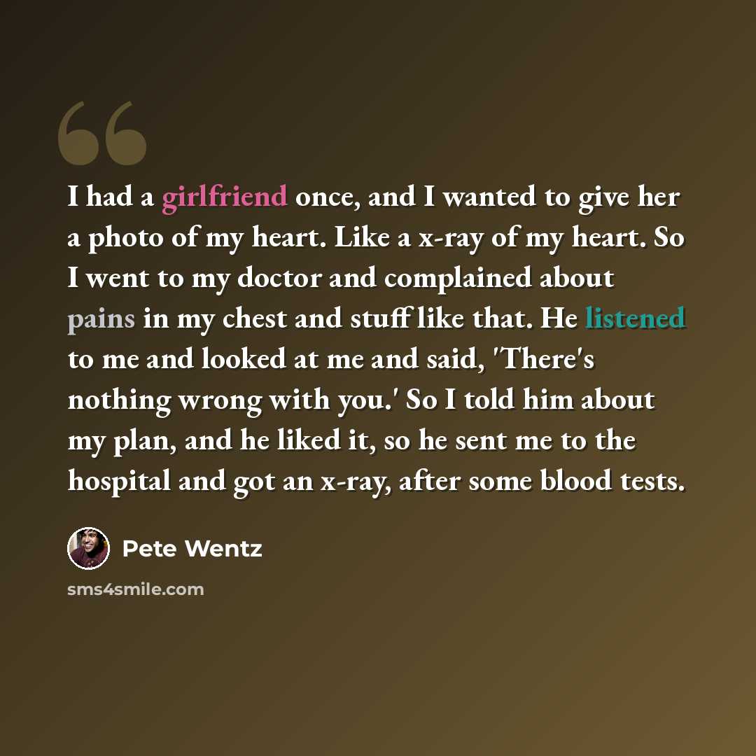 “I had a girlfriend once, and I wanted to give her a photo of my heart. Like a x-ray of my heart. So I went to my doctor and complained about pains in my chest and stuff like that. He listened to me and looked at me and said, 'There's nothing wrong with you.' So I told him about my plan, and he…” quote by Pete Wentz