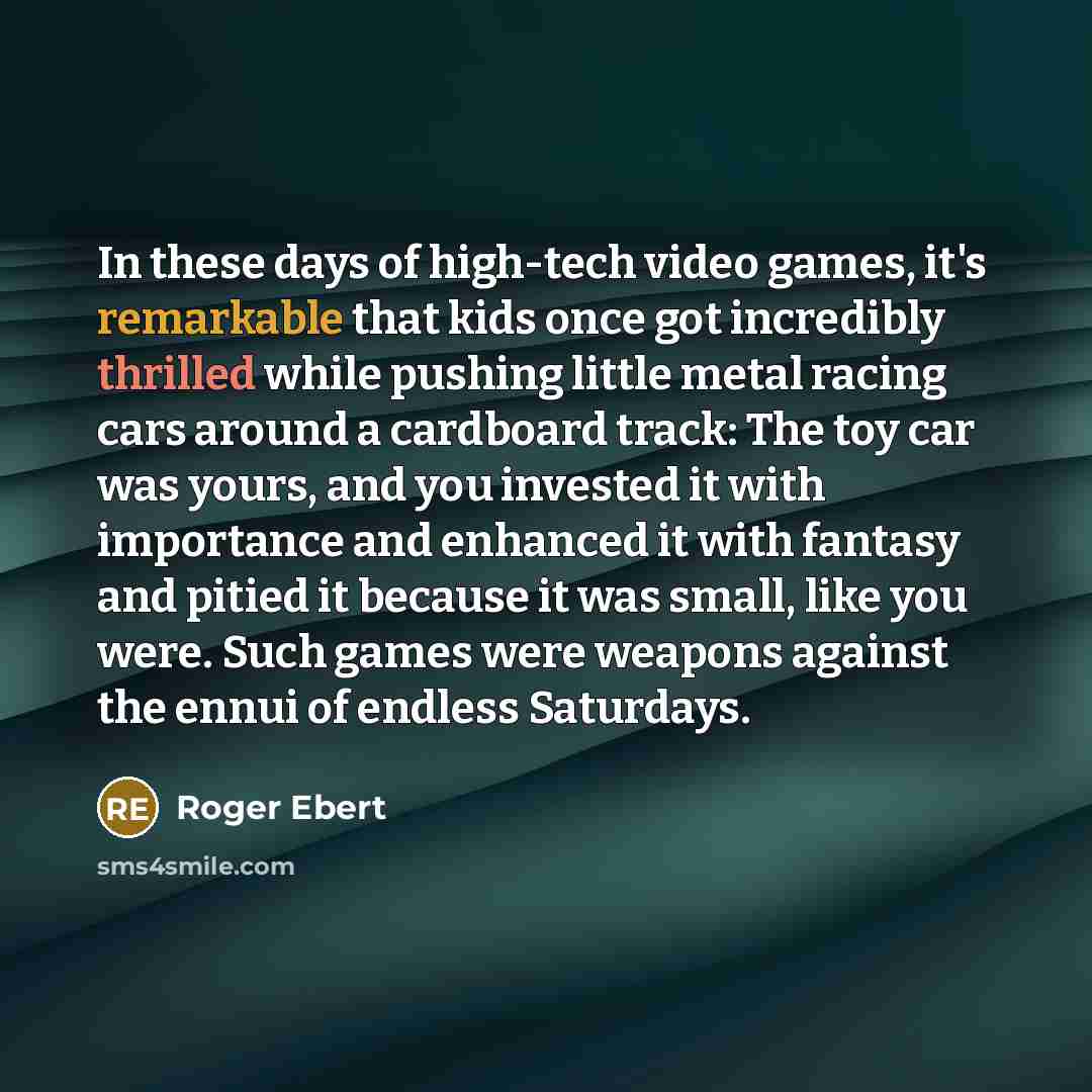 “In these days of high-tech video games, it's remarkable that kids once got incredibly thrilled while pushing little metal racing cars around a cardboard track: The toy car was yours, and you invested it with importance and enhanced it with fantasy and pitied it because it was small, like you were…” quote by Roger Ebert