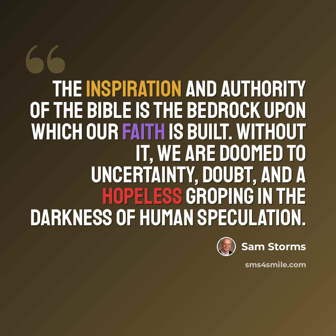 “The inspiration and authority of the Bible is the bedrock upon which our faith is built. Without it, we are doomed to uncertainty, doubt, and a hopeless groping in the darkness of human speculation.” quote by Sam Storms