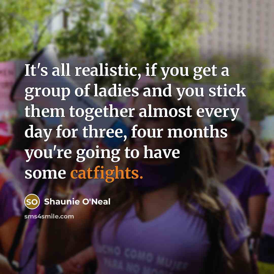 “It's all realistic, if you get a group of ladies and you stick them together almost every day for three, four months you're going to have some catfights.” quote by Shaunie O'Neal