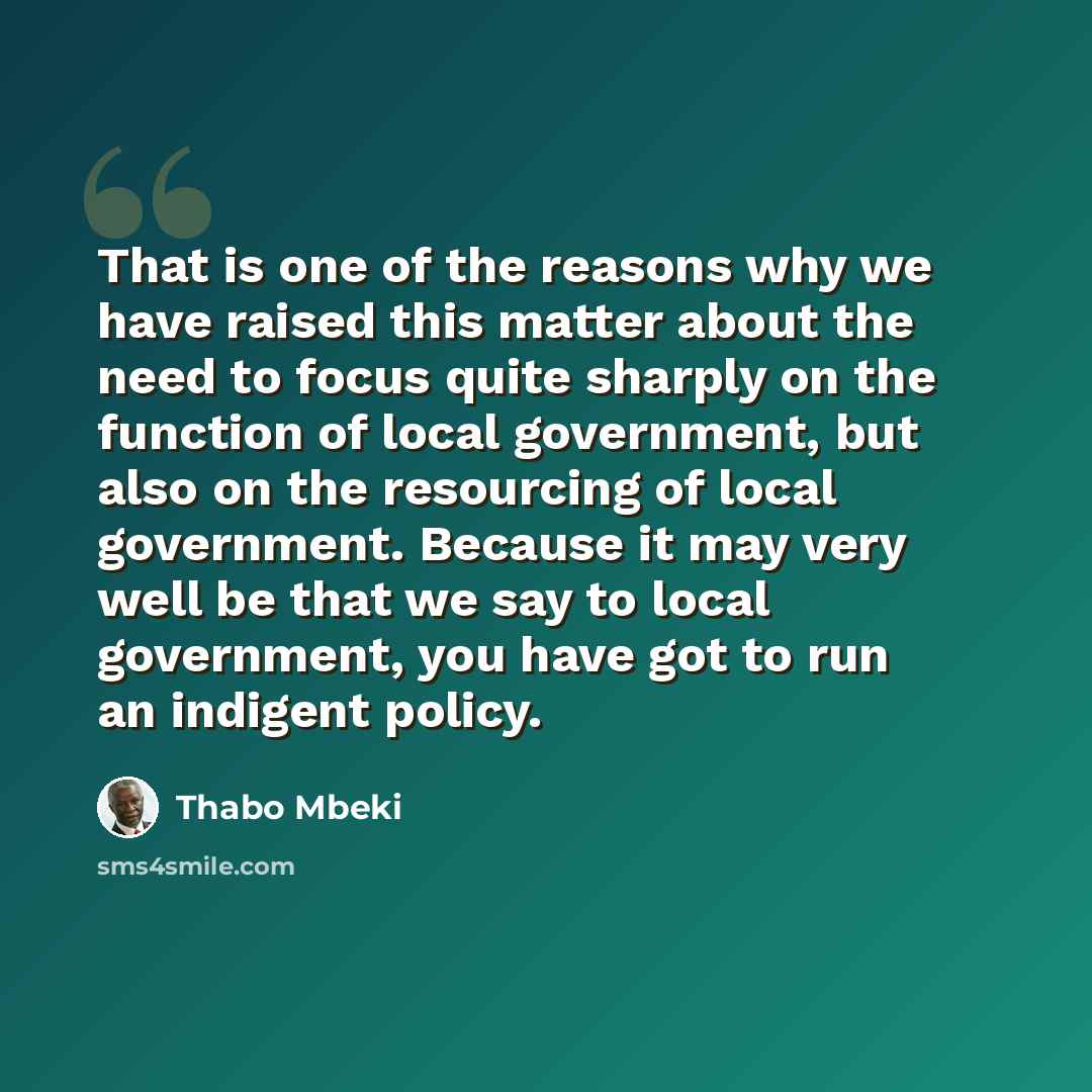 “That is one of the reasons why we have raised this matter about the need to focus quite sharply on the function of local government, but also on the resourcing of local government. Because it may very well be that we say to local government, you have got to run an indigent policy.” quote by Thabo Mbeki