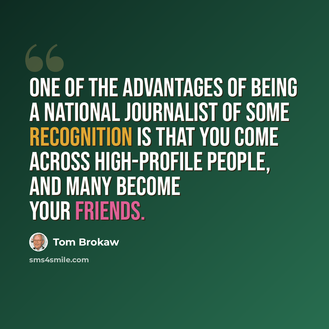 “One of the advantages of being a national journalist of some recognition is that you come across high-profile people, and many become your friends.” quote by Tom Brokaw