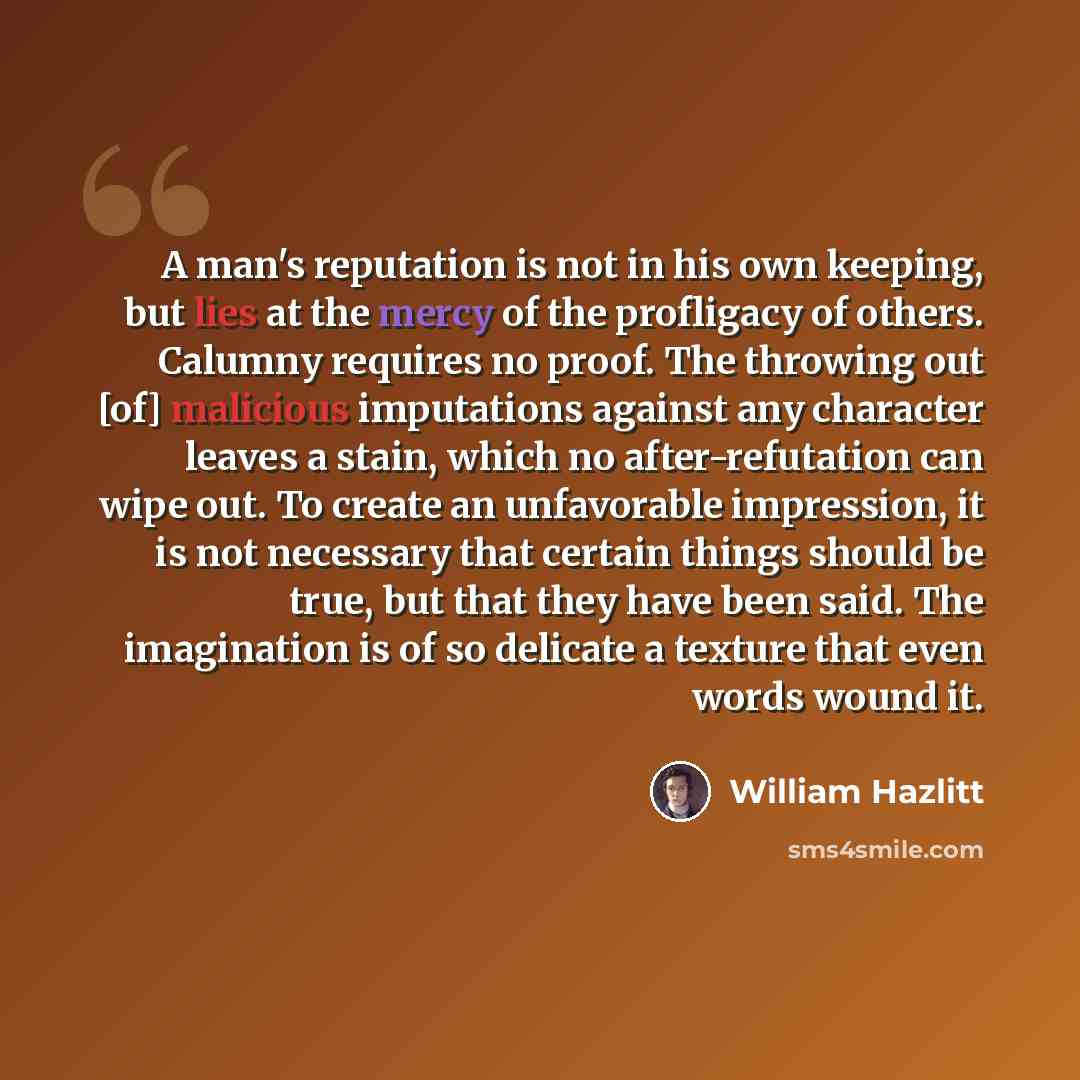 “A man's reputation is not in his own keeping, but lies at the mercy of the profligacy of others. Calumny requires no proof. The throwing out [of] malicious imputations against any character leaves a stain, which no after-refutation can wipe out. To create an unfavorable impression, it is not…” quote by William Hazlitt