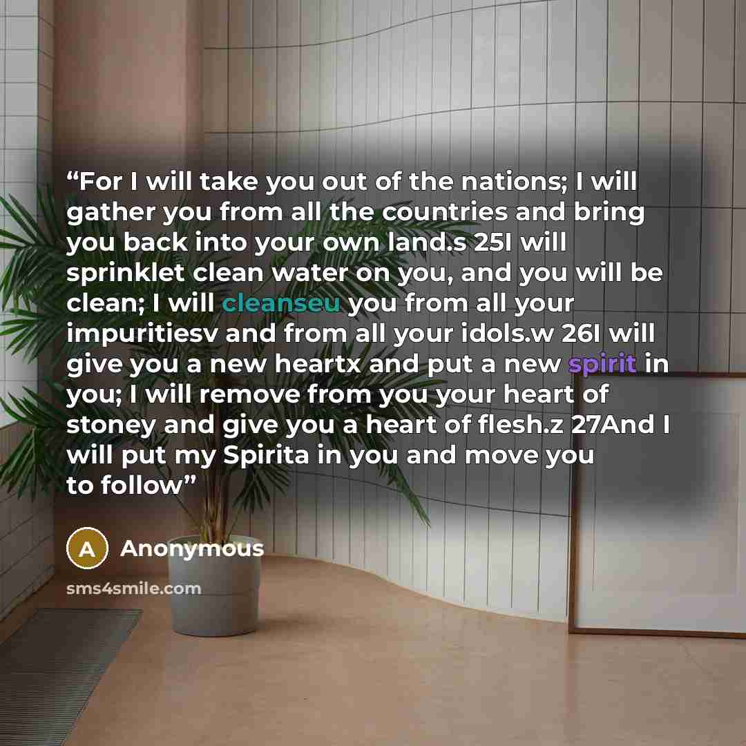 “For I will take you out of the nations; I will gather you from all the countries and bring you back into your own land.s 25I will sprinklet clean water on you, and you will be clean; I will cleanseu you from all your impuritiesv and from all your idols.w 26I will give you a new heartx and put a…” quote by Anonymous