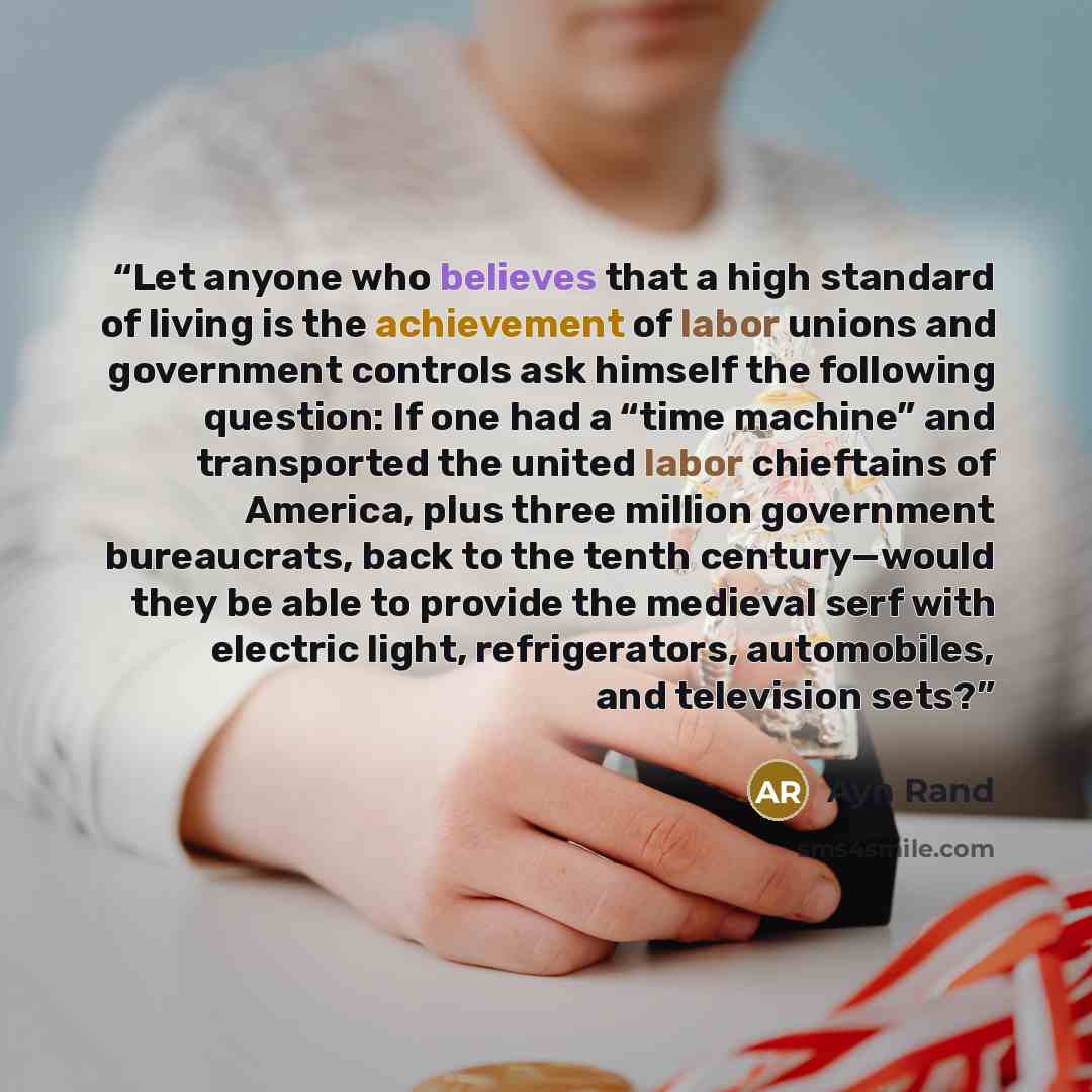 “Let anyone who believes that a high standard of living is the achievement of labor unions and government controls ask himself the following question: If one had a “time machine” and transported the united labor chieftains of America, plus three million government bureaucrats, back to the tenth…” quote by Ayn Rand