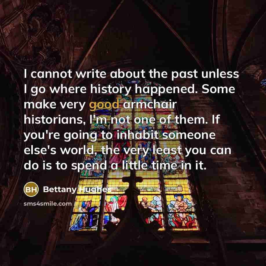 “I cannot write about the past unless I go where history happened. Some make very good armchair historians, I'm not one of them. If you're going to inhabit someone else's world, the very least you can do is to spend a little time in it.” quote by Bettany Hughes