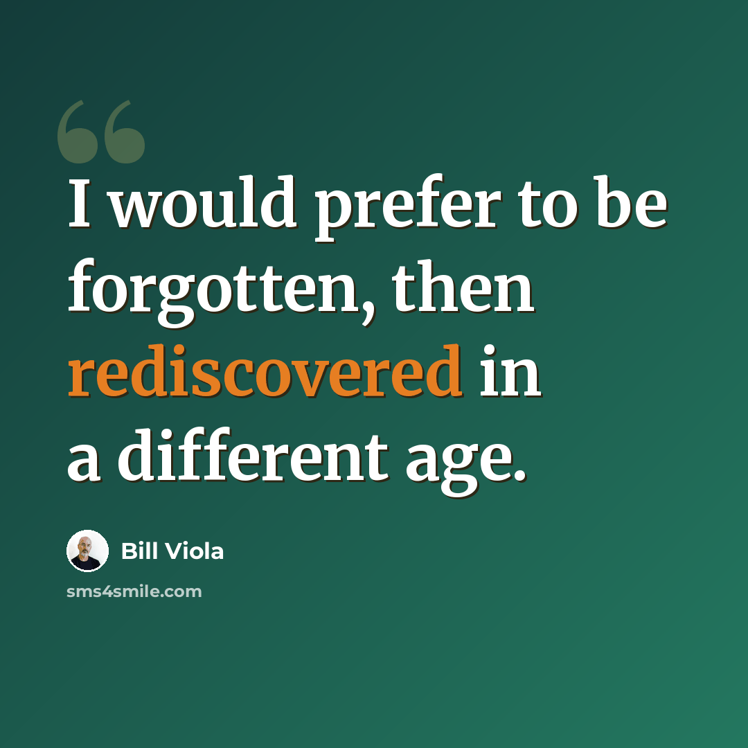 “I would prefer to be forgotten, then rediscovered in a different age.” quote by Bill Viola