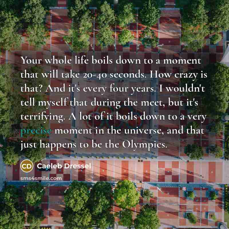 “Your whole life boils down to a moment that will take 20-40 seconds. How crazy is that? And it's every four years. I wouldn't tell myself that during the meet, but it's terrifying. A lot of it boils down to a very precise moment in the universe, and that just happens to be the Olympics.” quote by Caeleb Dressel