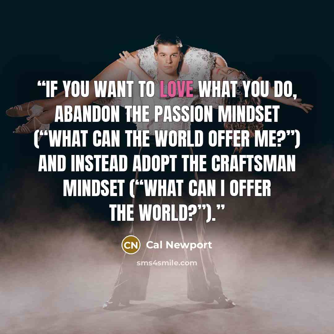 “If you want to love what you do, abandon the passion mindset (“what can the world offer me?”) and instead adopt the craftsman mindset (“what can I offer the world?”).” quote by Cal Newport