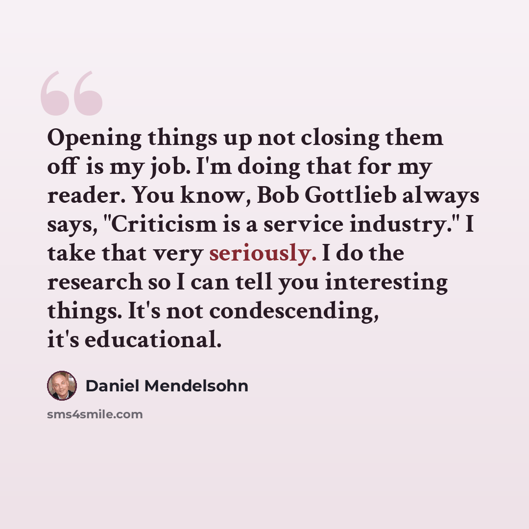 “Opening things up not closing them off is my job. I'm doing that for my reader. You know, Bob Gottlieb always says, "Criticism is a service industry." I take that very seriously. I do the research so I can tell you interesting things. It's not condescending, it's educational.” quote by Daniel Mendelsohn