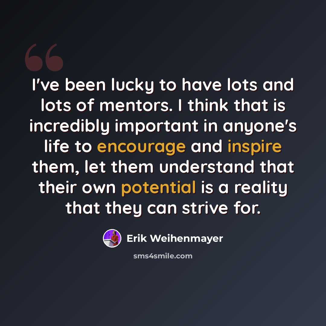 “I've been lucky to have lots and lots of mentors. I think that is incredibly important in anyone's life to encourage and inspire them, let them understand that their own potential is a reality that they can strive for.” quote by Erik Weihenmayer
