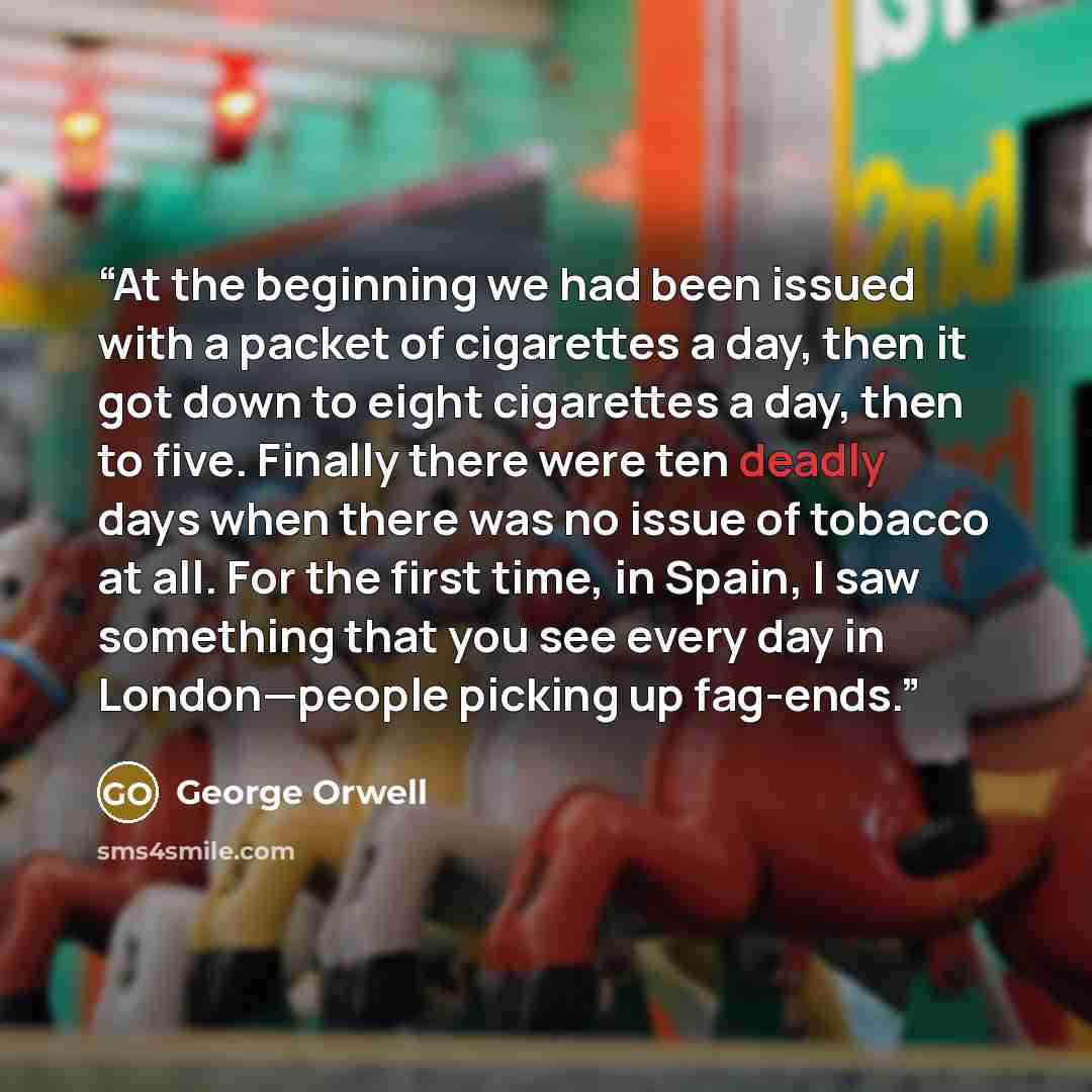 “At the beginning we had been issued with a packet of cigarettes a day, then it got down to eight cigarettes a day, then to five. Finally there were ten deadly days when there was no issue of tobacco at all. For the first time, in Spain, I saw something that you see every day in London—people…” quote by George Orwell