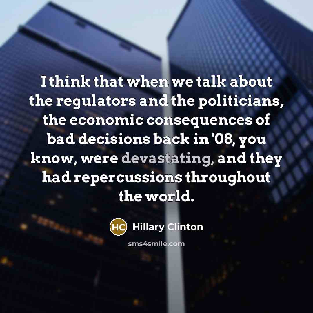“I think that when we talk about the regulators and the politicians, the economic consequences of bad decisions back in '08, you know, were devastating, and they had repercussions throughout the world.” quote by Hillary Clinton