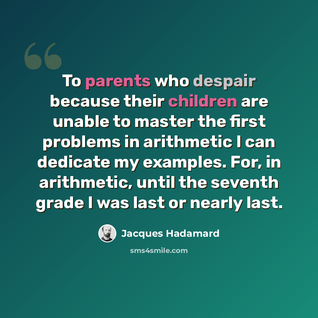 “To parents who despair because their children are unable to master the first problems in arithmetic I can dedicate my examples. For, in arithmetic, until the seventh grade I was last or nearly last.” quote by Jacques Hadamard