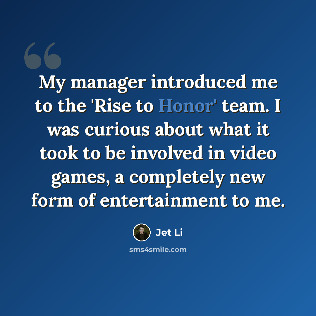 “My manager introduced me to the 'Rise to Honor' team. I was curious about what it took to be involved in video games, a completely new form of entertainment to me.” quote by Jet Li