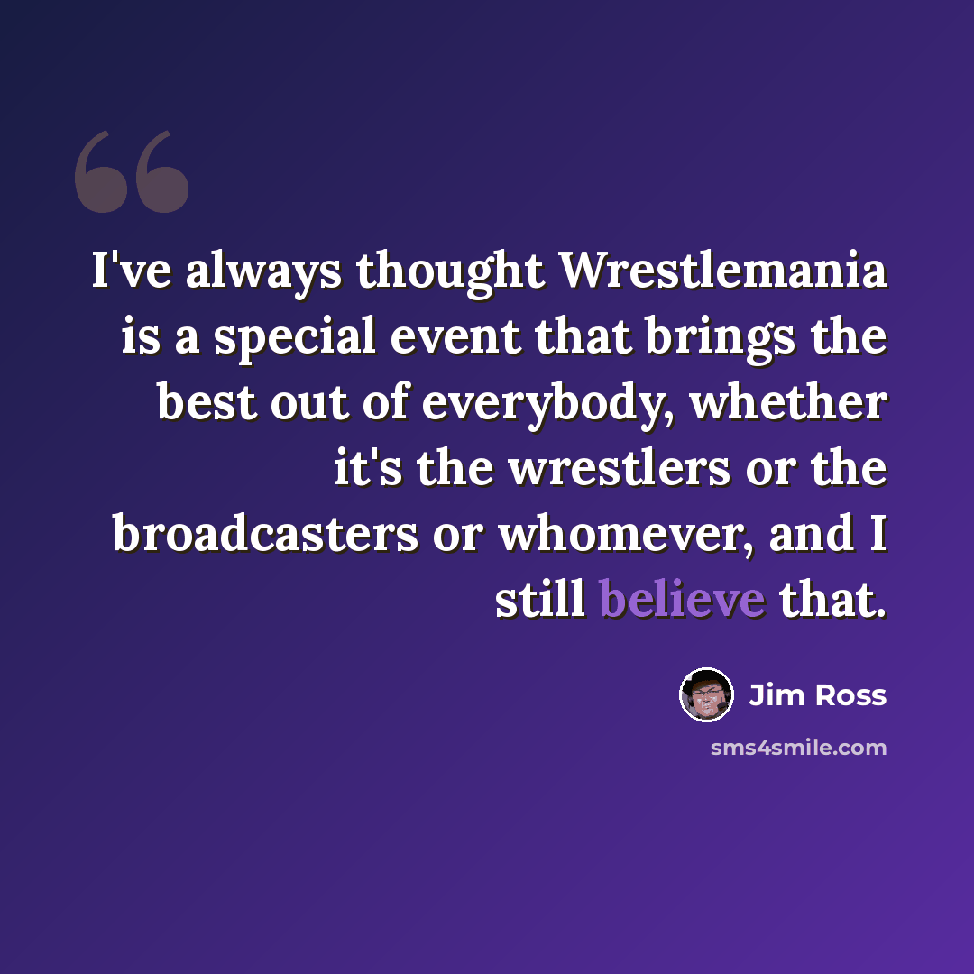 “I've always thought Wrestlemania is a special event that brings the best out of everybody, whether it's the wrestlers or the broadcasters or whomever, and I still believe that.” quote by Jim Ross