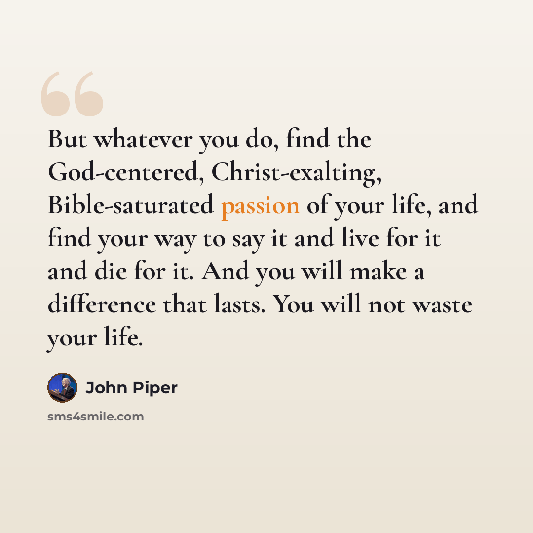 “But whatever you do, find the God-centered, Christ-exalting, Bible-saturated passion of your life, and find your way to say it and live for it and die for it. And you will make a difference that lasts. You will not waste your life.” quote by John Piper