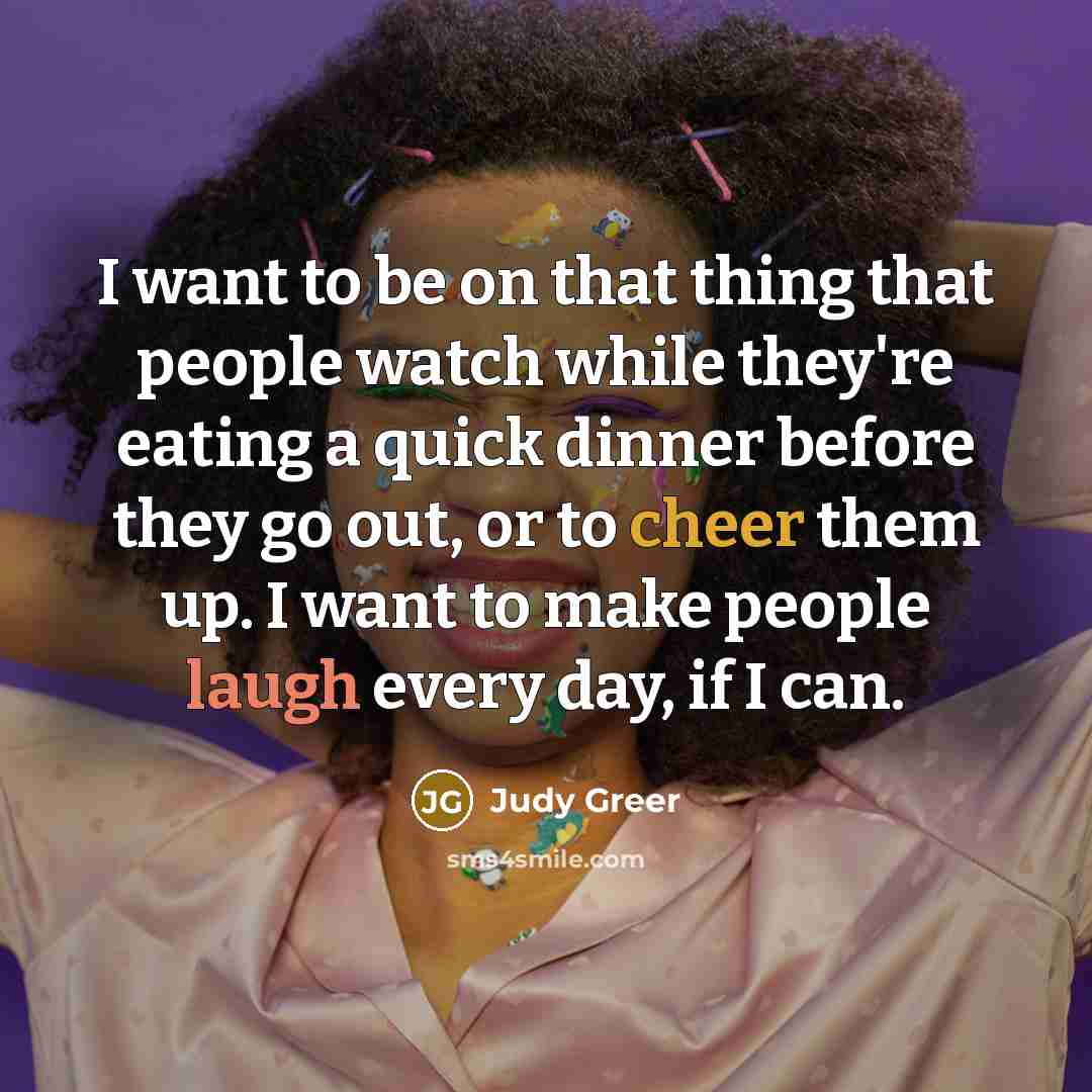 “I want to be on that thing that people watch while they're eating a quick dinner before they go out, or to cheer them up. I want to make people laugh every day, if I can.” quote by Judy Greer