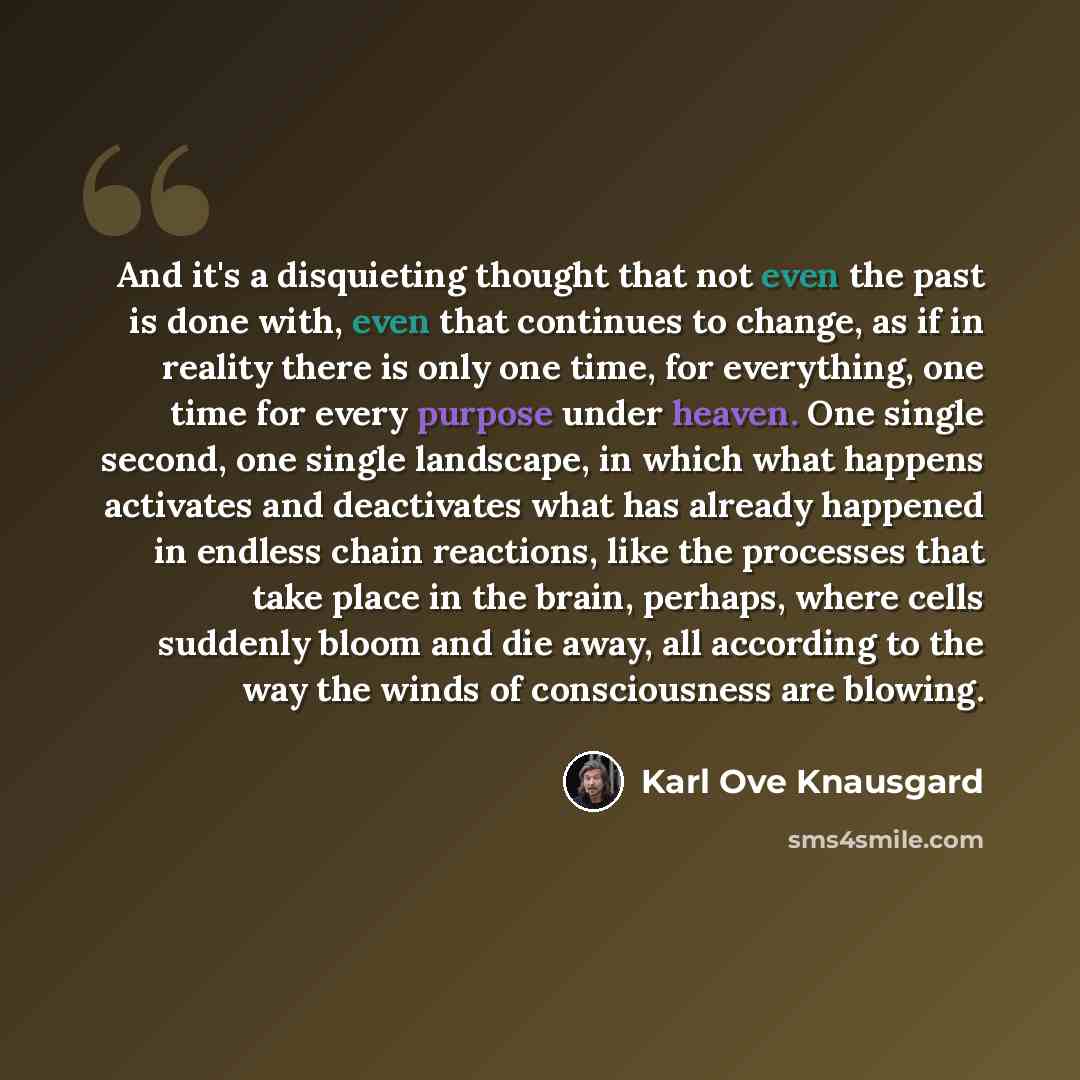 “And it's a disquieting thought that not even the past is done with, even that continues to change, as if in reality there is only one time, for everything, one time for every purpose under heaven. One single second, one single landscape, in which what happens activates and deactivates what has…” quote by Karl Ove Knausgard
